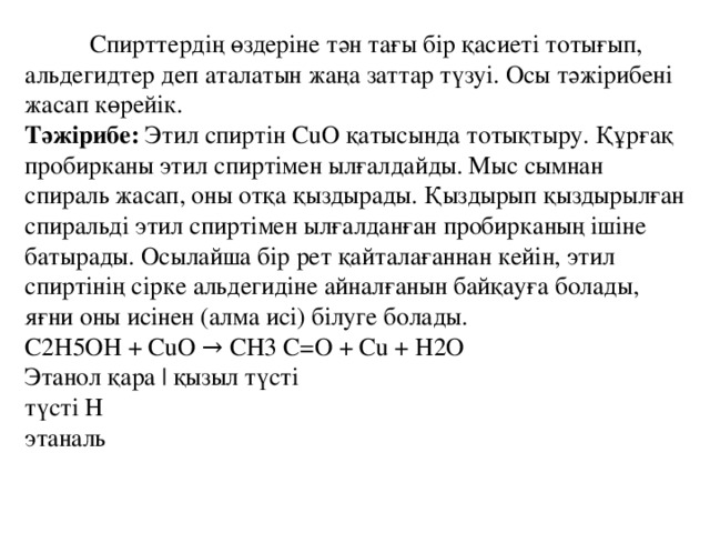 Спирттердің өздеріне тән тағы бір қасиеті тотығып, альдегидтер деп аталатын жаңа заттар түзуі. Осы тәжірибені жасап көрейік.   Тәжірибе: Этил спиртін CuO қатысында тотықтыру. Құрғақ пробирканы этил спиртімен ылғалдайды. Мыс сымнан спираль жасап, оны отқа қыздырады. Қыздырып қыздырылған спиральді этил спиртімен ылғалданған пробирканың ішіне батырады. Осылайша бір рет қайталағаннан кейін, этил спиртінің сірке альдегидіне айналғанын байқауға болады, яғни оны исінен (алма исі) білуге болады.   C2H5OH + CuO → CH3 C=O + Cu + H2O   Этанол қара | қызыл түсті   түсті H   этаналь 