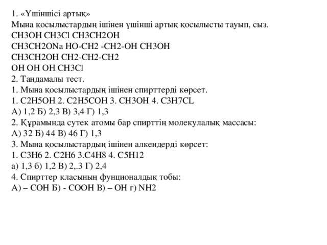 1. «Үшіншісі артық»   Мына қосылыстардың ішінен үшінші артық қосылысты тауып, сыз.   CH3OH CH3Cl CH3CH2OH   CH3CH2ONa НО-CH2 -CH2-OH CH3OH   CH3CH2OH CH2-СН2-СН2   OH ОН ОН CH3Cl   2. Таңдамалы тест.   1. Мына қосылыстардың ішінен спирттерді көрсет.   1. С2Н5ОН 2. С2Н5СОН 3. СН3ОН 4. С3Н7СL   А) 1,2 Б) 2,3 В) 3,4 Г) 1,3   2. Құрамында сутек атомы бар спирттің молекулалық массасы:   А) 32 Б) 44 В) 46 Г) 1,3   3. Мына қосылыстардың ішінен алкендерді көрсет:   1. C3H6 2. C2H6 3.C4H8 4. C5H12   a) 1,3 б) 1,2 В) 2,.3 Г) 2,4   4. Спирттер класының фунционалдық тобы:   А) – COH Б) - COOH В) – ОН г) NH2 