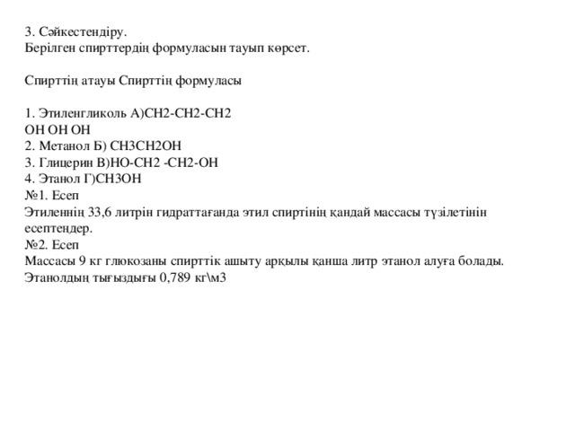 3. Сәйкестендіру.   Берілген спирттердің формуласын тауып көрсет.    Спирттің атауы Спирттің формуласы    1. Этиленгликоль А)CH2-СН2-СН2   OH ОН ОН   2. Метанол Б) CH3CH2OH   3. Глицерин В)НО-CH2 -CH2-OH   4. Этанол Г)СН3ОН   №1. Есеп   Этиленнің 33,6 литрін гидраттағанда этил спиртінің қандай массасы түзілетінін есептеңдер.   №2. Есеп   Массасы 9 кг глюкозаны спирттік ашыту арқылы қанша литр этанол алуға болады. Этанолдың тығыздығы 0,789 кг\м3 