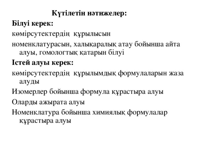 Күтілетін нәтижелер: Білуі керек: көмірсутектердің  құрылысын номенклатурасын, халы қ аралық атау бойынша айта  алуы, гомологтық қатарын білуі Істей алуы керек: көмірсутектердің  құрылымдық формулаларын жаза алуды Изомерлер бойынша формула құрастыра алуы Оларды ажырата алуы Номенклатура бойынша химиялық формулалар құрастыра алуы