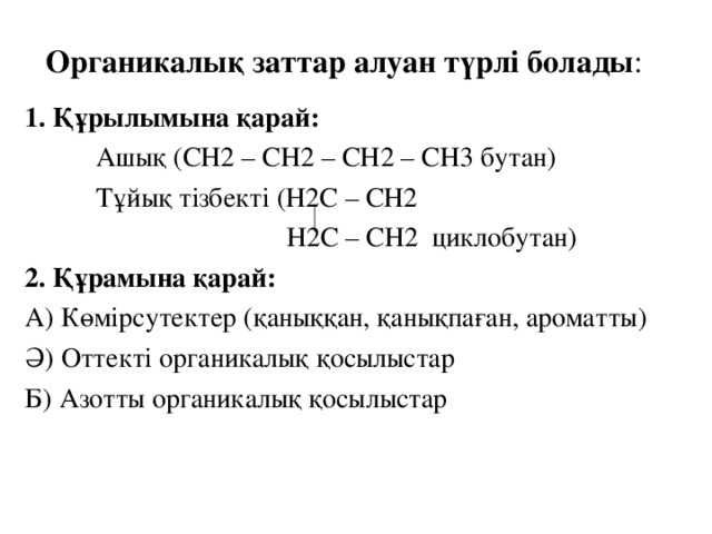 Органикалы қ заттар алуан түрлі болады : 1. Құрылымына қарай:  Ашық (СН2 – СН2 – СН2 – СН3 бутан)  Тұйық тізбекті (Н2С – СН2  Н2С – СН2 циклобутан) 2. Құрамына қарай: А) Көмірсутектер (қаныққан, қанықпаған, ароматты) Ә) Оттекті органикалық қосылыстар Б) Азотты органикалық қосылыстар