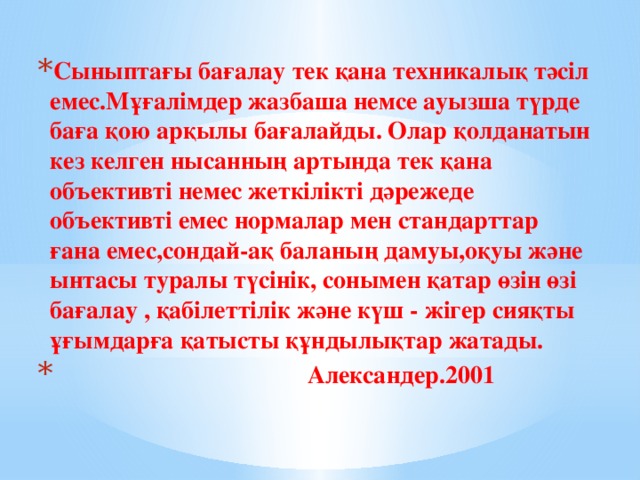 Сыныптағы бағалау тек қана техникалық тәсіл емес.Мұғалімдер жазбаша немсе ауызша түрде баға қою арқылы бағалайды. Олар қолданатын кез келген нысанның артында тек қана объективті немес жеткілікті дәрежеде объективті емес нормалар мен стандарттар ғана емес,сондай-ақ баланың дамуы,оқуы және ынтасы туралы түсінік, сонымен қатар өзін өзі бағалау , қабілеттілік және күш - жігер сияқты ұғымдарға қатысты құндылықтар жатады.  Александер.2001