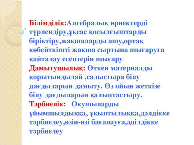 Білімділік: Алгебралық өрнектерді түрлендіру,ұқсас қосылғыштарды біріктіру,жақшаларды ашу,ортақ көбейткішті жақша сыртына шығаруға қайталау есептерін шығару Дамытушылық: Өткен материалды қорытындылай ,салыстыра білу дағдыларын дамыту. Өз ойын жеткізе білу дағдыларын қалыптастыру. Тәрбиелік: Оқушыларды ұйымшылдыққа, ұқыптылыққа,дәлдікке тәрбиелеу,өзін - өзі бағалауға,әділдікке тәрбиелеу