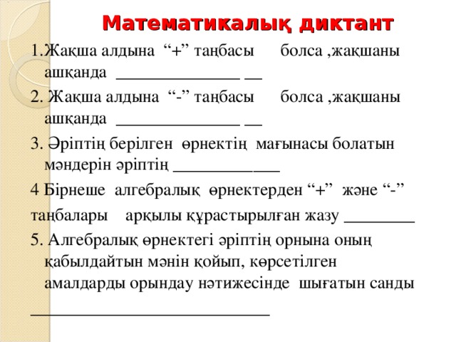 Математикалық диктант 1. Жақша алдына “+” таңбасы болса ,жақшаны ашқанда ______________ __ 2. Жақша алдына “ - ” таңбасы болса ,жақшаны ашқанда ______________ __ 3. Әріптің берілген өрнектің мағынасы болатын мәндерін әріптің ____________ 4 Бірнеше алгебралық өрнектерден “+” және “ - ” таңбалары арқылы құрастырылған жазу ________ 5 . Алгебралық өрнектегі әріптің орнына оның қабылдайтын мәнін қойып, көрсетілген амалдарды орындау нәтижесінде шығатын санды ___________________________