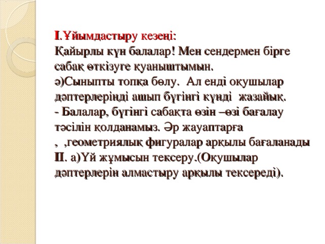 І .Ұйымдастыру кезеңі:  Қайырлы күн балалар! Мен сендермен бірге сабақ өткізуге қуаныштымын.  ә)Сыныпты топқа бөлу. Ал енді оқушылар дәптерлеріңді ашып бүгінгі күнді жазайық.  - Балалар, бүгінгі сабақта өзін –өзі бағалау тәсілін қолданамыз. Әр жауаптарға  , ,геометриялық фигуралар арқылы бағаланады ІІ . а)Үй жұмысын тексеру.(Оқушылар дәптерлерін алмастыру арқылы тексереді).