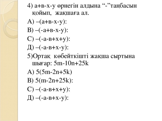 4) а+в-х-у өрнегін алдына “ - ”таңбасын қойып, жақшаға ал. А) –(а+в-х-у): В) –(-а+в-х-у): С) –(-а-в+х+у): Д) –(-а-в+х-у): 5) Ортақ көбейткішті жақша сыртына шығар : 5m-10n+25k А) 5 ( 5m-2n+5k) В) 5 ( m-2n+25k ): С) –(-а-в+х+у): Д) –(-а-в+х-у): кө