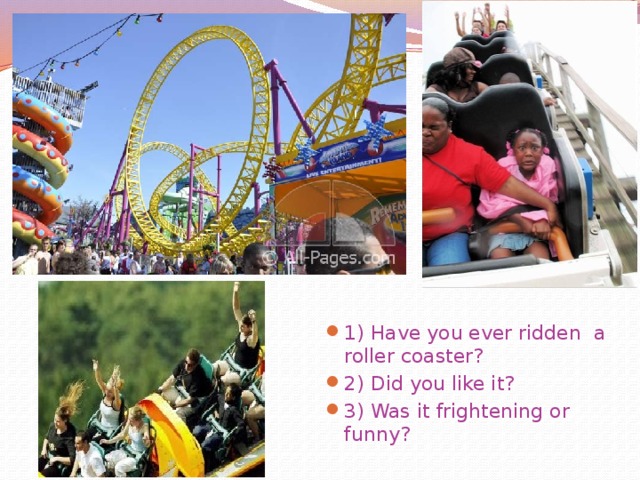 1) Have you ever ridden a roller coaster? 2) Did you like it? 3) Was it frightening or funny?