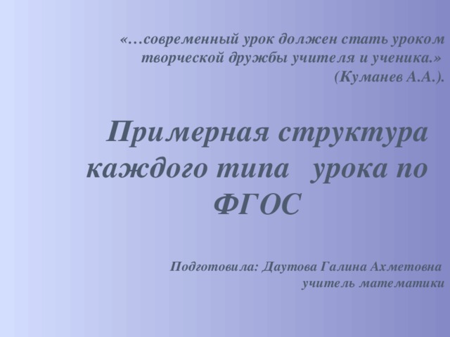 «…современный урок должен стать уроком творческой дружбы учителя и ученика.»  (Куманев А.А.). Примерная структура каждого типа урока по ФГОС  Подготовила: Даутова Галина Ахметовна учитель математики