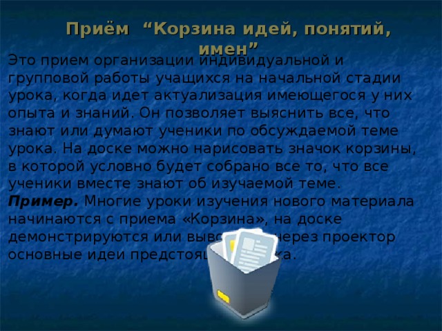 Приём “Корзина идей, понятий, имен”   Это прием организации индивидуальной и групповой работы учащихся на начальной стадии урока, когда идет актуализация имеющегося у них опыта и знаний. Он позволяет выяснить все, что знают или думают ученики по обсуждаемой теме урока. На доске можно нарисовать значок корзины, в которой условно будет собрано все то, что все ученики вместе знают об изучаемой теме. Пример. Многие уроки изучения нового материала начинаются с приема «Корзина», на доске демонстрируются или выводятся через проектор основные идеи предстоящего урока.