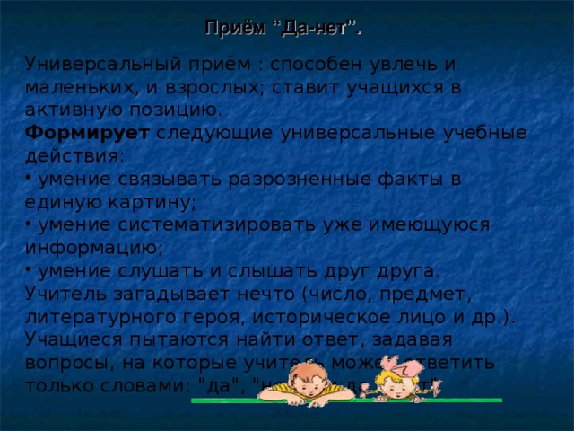 Приём “Да-нет”.   Универсальный приём : способен увлечь и маленьких, и взрослых; ставит учащихся в активную позицию.  Формирует следующие универсальные учебные действия:  умение связывать разрозненные факты в единую картину;  умение систематизировать уже имеющуюся информацию;  умение слушать и слышать друг друга. Учитель загадывает нечто (число, предмет, литературного героя, историческое лицо и др.). Учащиеся пытаются найти ответ, задавая вопросы, на которые учитель может ответить только словами: 