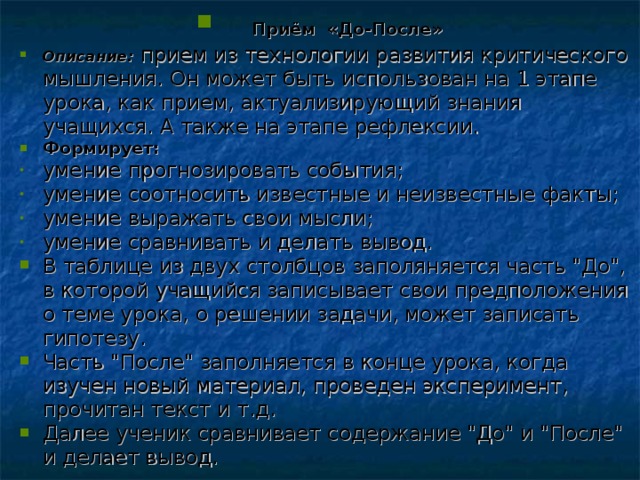 Приём «До-После» Описание: прием из технологии развития критического мышления. Он может быть использован на 1 этапе урока, как прием, актуализирующий знания учащихся. А также на этапе рефлексии. Формирует: умение прогнозировать события; умение соотносить известные и неизвестные факты; умение выражать свои мысли; умение сравнивать и делать вывод. В таблице из двух столбцов заполяняется часть 