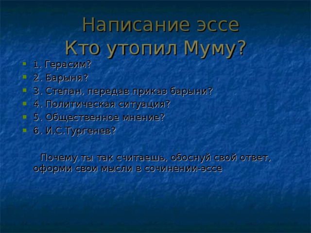 Написание эссе Кто утопил Муму? 1 . Герасим? 2. Барыня? 3. Степан, передав приказ барыни? 4. Политическая ситуация? 5. Общественное мнение? 6. И.С.Тургенев?   Почему ты так считаешь, обоснуй свой ответ, оформи свои мысли в сочинении-эссе