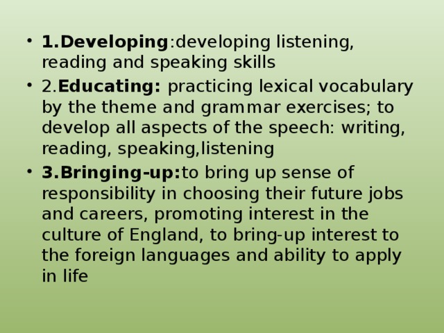 1.Developing :developing listening, reading and speaking skills 2. Educating: practicing lexical vocabulary by the theme and grammar exercises; to develop all aspects of the speech: writing, reading, speaking,listening 3.Bringing-up: to bring up sense of responsibility in choosing their future jobs and careers, promoting interest in the culture of England, to bring-up interest to the foreign languages and ability to apply in life