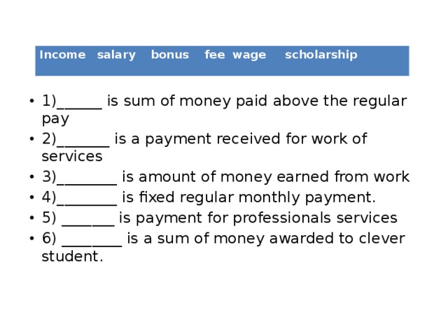 1)______ is sum of money paid above the regular pay 2)_______ is a payment received for work of services 3)________ is amount of money earned from work 4)________ is fixed regular monthly payment. 5) _______ is payment for professionals services 6) ________ is a sum of money awarded to clever student.