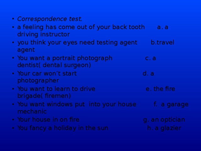 Correspondence test. a feeling has come out of your back tooth  a. a driving instructor  you think your eyes need testing agent b.travel agent You want a portrait photograph c. a dentist( dental surgeon) Your car won’t start d. a photographer You want to learn to drive e. the fire brigade( firemen) You want windows put into your house f. a garage mechanic Your house in on fire g. an optician You fancy a holiday in the sun h. a glazier