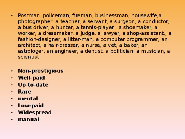 Postman, policeman, fireman, businessman, housewife,a photographer, a teacher, a servant, a surgeon, a conductor, a bus driver, a hunter, a tennis-player , a shoemaker, a worker, a dressmaker, a judge, a lawyer, a shop-assistant,, a fashion-designer, a litter-man, a computer programmer, an architect, a hair-dresser, a nurse, a vet, a baker, an astrologer, an engineer, a dentist, a politician, a musician, a scientist Non-prestigious Well-paid Up-to-date Rare mental Low-paid Widespread manual