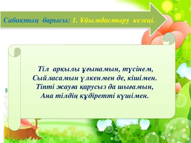 Сабақтың барысы: 1. Ұйымдастыру кезеңі.  Тіл арқылы ұғынамын, түсінем, Сыйласамын үлкенмен де, кішімен. Тіпті жауға қарусыз да шығамын, Ана тілдің құдіретті күшімен.