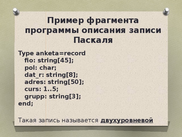 Пример фрагмента программы описания записи Паскаля Type anketa=record     fio: string[45];      pol: char;      dat_r: string[8];      adres: string[50];      curs: 1..5;      grupp: string[3];  end;  Такая запись называется двухуровневой