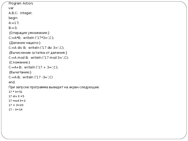 Program Action; var A,B,C : integer; begin A :=17; B :=3; {Операция умножения:} C:=A*B; writeln (‘17*3=’,C); {Деление нацело:} C:=A div B; writeln (’17 div 3=’,C); {Вычисление остатка от деления:} C:=A mod B; writeln (’17 mod 3=’,C); { Сложение :} C:=A+B; writeln (’17 + 3=’,C); { Вычитание :} C:=A-B; writeln (’17 -3=’,C) end.   При запуске программа выведет на экран следующее: 17 * 3=51 17 div 3 =5 17 mod 3=2 17 + 3=20 17 – 3=14  