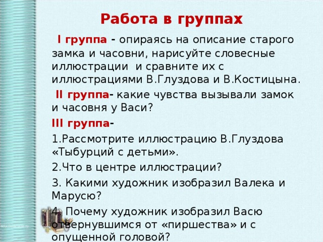 Работа в группах    I группа - опираясь на описание старого замка и часовни, нарисуйте словесные иллюстрации и сравните их с иллюстрациями В.Глуздова и В.Костицына.  II группа -  какие чувства вызывали замок и часовня у Васи? III группа - 1.Рассмотрите иллюстрацию В.Глуздова «Тыбурций с детьми». 2.Что в центре иллюстрации? 3. Какими художник изобразил Валека и Марусю? 4. Почему художник изобразил Васю отвернувшимся от «пиршества» и с опущенной головой?