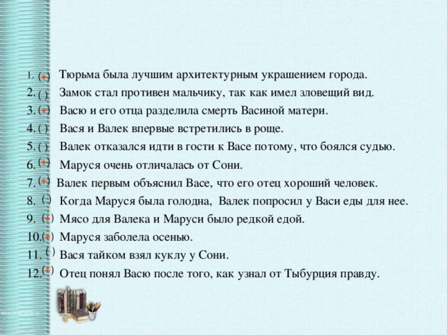 Тюрьма была лучшим архитектурным украшением города.  Замок стал противен мальчику, так как имел зловещий вид.  Васю и его отца разделила смерть Васиной матери.  Вася и Валек впервые встретились в роще.  Валек отказался идти в гости к Васе потому, что боялся судью.  Маруся очень отличалась от Сони. Валек первым объяснил Васе, что его отец хороший человек.  Когда Маруся была голодна, Валек попросил у Васи еды для нее.  Мясо для Валека и Маруси было редкой едой.  Маруся заболела осенью.  Вася тайком взял куклу у Сони.  Отец понял Васю после того, как узнал от Тыбурция правду.