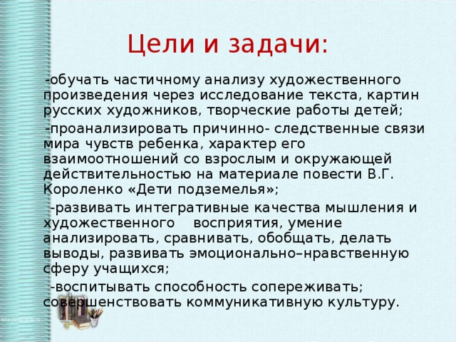 Цели и задачи:  -обучать частичному анализу художественного произведения через исследование текста, картин русских художников, творческие работы детей;  -проанализировать причинно- следственные связи мира чувств ребенка, характер его взаимоотношений со взрослым и окружающей действительностью на материале повести В.Г. Короленко «Дети подземелья»;  -развивать интегративные качества мышления и художественного восприятия, умение анализировать, сравнивать, обобщать, делать выводы, развивать эмоционально–нравственную сферу учащихся;  -воспитывать способность сопереживать; совершенствовать коммуникативную культуру.