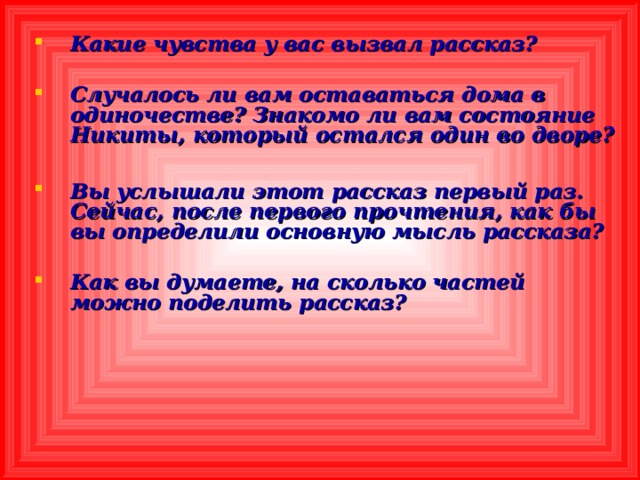 Какие чувства у вас вызвал рассказ?  Случалось ли вам оставаться дома в одиночестве? Знакомо ли вам состояние Никиты, который остался один во дворе?  Вы услышали этот рассказ первый раз. Сейчас, после первого прочтения, как бы вы определили основную мысль рассказа?  Как вы думаете, на сколько частей можно поделить рассказ?