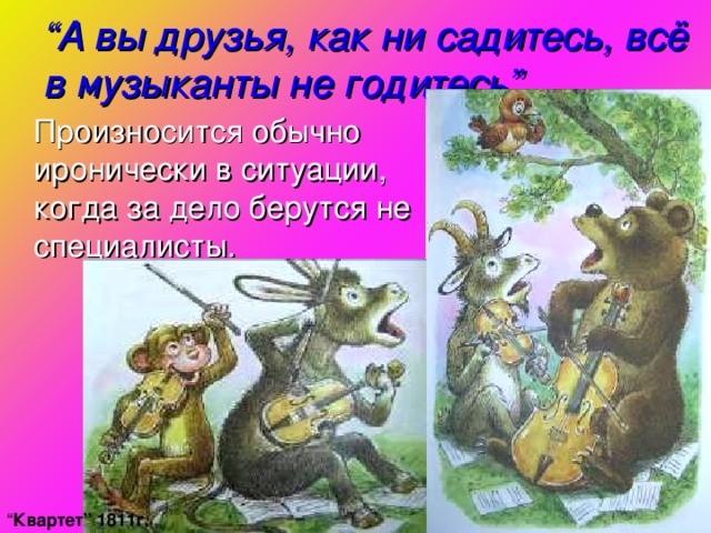 “ А вы друзья, как ни садитесь, всё в музыканты не годитесь ”  Произносится обычно иронически в ситуации, когда за дело берутся не специалисты. “ Квартет ” 1811г.