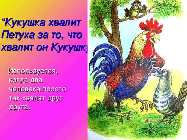 “ Кукушка хвалит Петуха за то, что хвалит он Кукушку ”  Используется, когда два человека просто так хвалят друг друга.