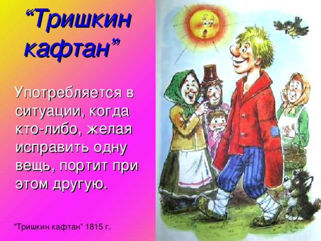 “ Тришкин кафтан ”  Употребляется в ситуации, когда кто-либо, желая исправить одну вещь, портит при этом другую. “ Тришкин кафтан ” 1815 г.