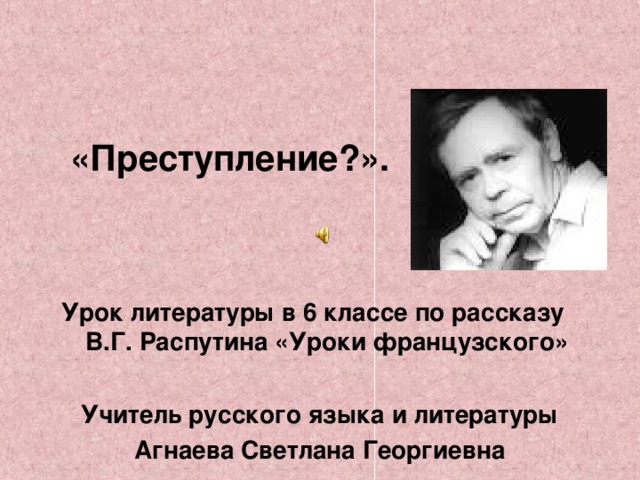 «Преступление?».    Урок литературы в 6 классе по рассказу В.Г. Распутина «Уроки французского»  Учитель русского языка и литературы Агнаева Светлана Георгиевна