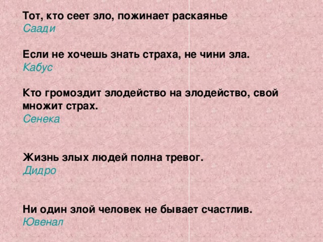 Тот, кто сеет зло, пожинает раскаянье Саади  Если не хочешь знать страха, не чини зла. Кабус  Кто громоздит злодейство на злодейство, свой множит страх. Сенека   Жизнь злых людей полна тревог. Дидро   Ни один злой человек не бывает счастлив. Ювенал