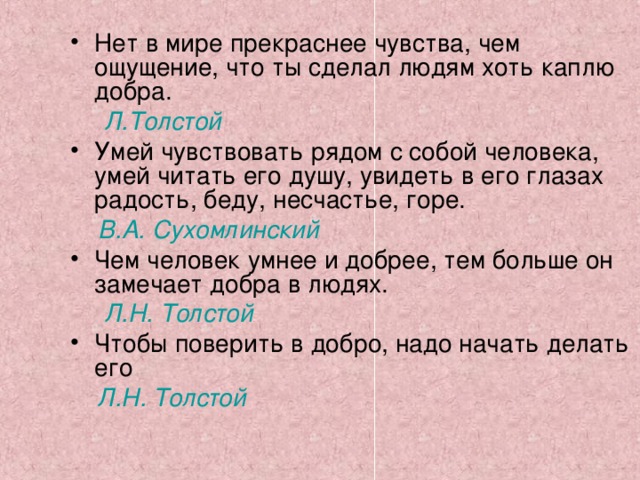 Нет в мире прекраснее чувства, чем ощущение, что ты сделал людям хоть каплю добра.  Л.Толстой Умей чувствовать рядом с собой человека, умей читать его душу, увидеть в его глазах радость, беду, несчастье, горе.  В.А. Сухомлинский Чем человек умнее и добрее, тем больше он замечает добра в людях.  Л.Н. Толстой Чтобы поверить в добро, надо начать делать его