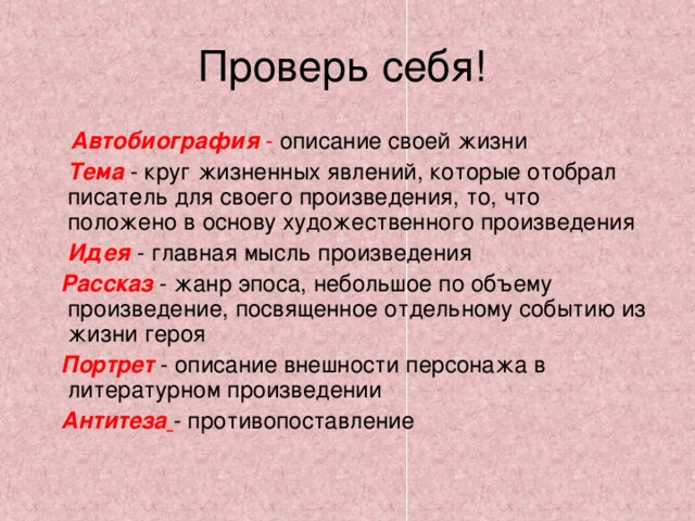 Проверь себя!  Автобиография  - описание своей жизни   Тема  - круг жизненных явлений, которые отобрал писатель для своего произведения, то, что положено в основу художественного произведения  Идея - главная мысль произведения  Рассказ  - жанр эпоса, небольшое по объему произведение, посвященное отдельному событию из жизни героя  Портрет - описание внешности персонажа в литературном произведении  Антитеза  - противопоставление