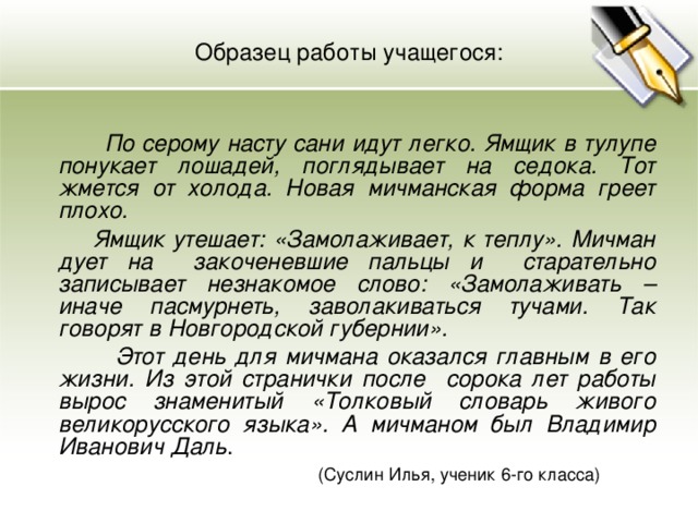 Образец работы учащегося:    По серому насту сани идут легко. Ямщик в тулупе понукает лошадей, поглядывает на седока. Тот жмется от холода. Новая мичманская форма греет плохо.  Ямщик утешает: «Замолаживает, к теплу». Мичман дует на закоченевшие пальцы и старательно записывает незнакомое слово: «Замолаживать – иначе пасмурнеть, заволакиваться тучами. Так говорят в Новгородской губернии».  Этот день для мичмана оказался главным в его жизни. Из этой странички после сорока лет работы вырос знаменитый «Толковый словарь живого великорусского языка». А мичманом был Владимир Иванович Даль .  (Суслин Илья, ученик 6-го класса)