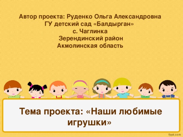 Автор проекта: Руденко Ольга Александровна  ГУ детский сад «Балдырган»  с. Чаглинка  Зерендинский район  Акмолинская область  Тема проекта: «Наши любимые игрушки»