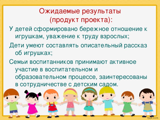 Ожидаемые результаты  (продукт проекта): У детей сформировано бережное отношение к игрушкам, уважение к труду взрослых; Дети умеют составлять описательный рассказ об игрушках; Семьи воспитанников принимают активное участие в воспитательном и образовательном процессе, заинтересованы в сотрудничестве с детским садом.