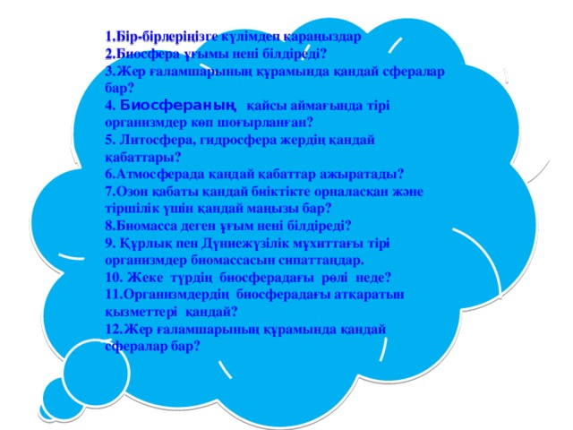 1.Бір-бірлеріңізге күлімдеп қараңыздар 2.Биосфера ұғымы нені білдіреді?  3.Жер ғаламшарының құрамында қандай сфералар бар?  4. Биосфераның қайсы аймағында тірі организмдер көп шоғырланған?  5. Литосфера, гидросфера жердің қандай қабаттары?  6.Атмосферада қандай қабаттар ажыратады?  7.Озон қабаты қандай биіктікте орналасқан және тіршілік үшін қандай маңызы бар?  8.Биомасса деген ұғым нені білдіреді?  9. Құрлық пен Дүниежүзілік мұхиттағы тірі организмдер биомассасын сипаттаңдар.  10. Жеке түрдің биосферадағы рөлі неде?  11.Организмдердің биосферадағы атқаратын қызметтері қандай?  12.Жер ғаламшарының құрамында қандай сфералар бар?