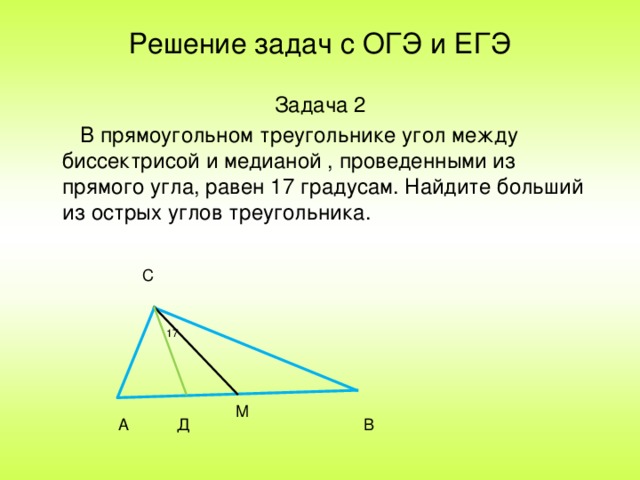 Решение задач с ОГЭ и ЕГЭ Задача 2  В прямоугольном треугольнике угол между биссектрисой и медианой , проведенными из прямого угла, равен 17 градусам. Найдите больший из острых углов треугольника. С 17 М А В Д