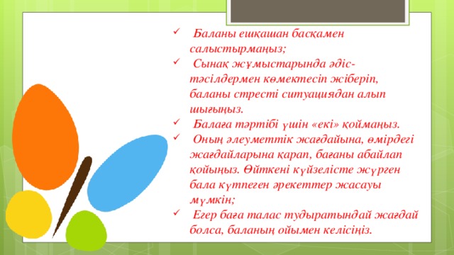 Баланы ешқашан басқамен салыстырмаңыз;  Сынақ жұмыстарында әдіс-тәсілдермен көмектесіп жіберіп, баланы стресті ситуациядан алып шығыңыз.  Балаға тәртібі үшін «екі» қоймаңыз.  Оның әлеуметтік жағдайына, өмірдегі жағдайларына қарап, бағаны абайлап қойыңыз. Өйткені күйзелісте жүрген бала күтпеген әрекеттер жасауы мүмкін;  Егер баға талас тудыратындай жағдай болса, баланың ойымен келісіңіз.