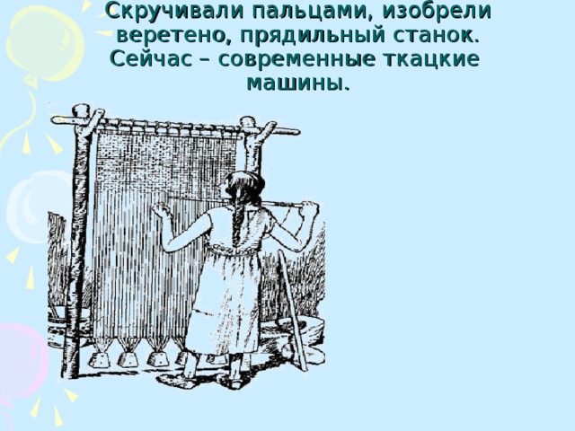 Скручивали пальцами, изобрели веретено, прядильный станок.  Сейчас – современные ткацкие  машины.