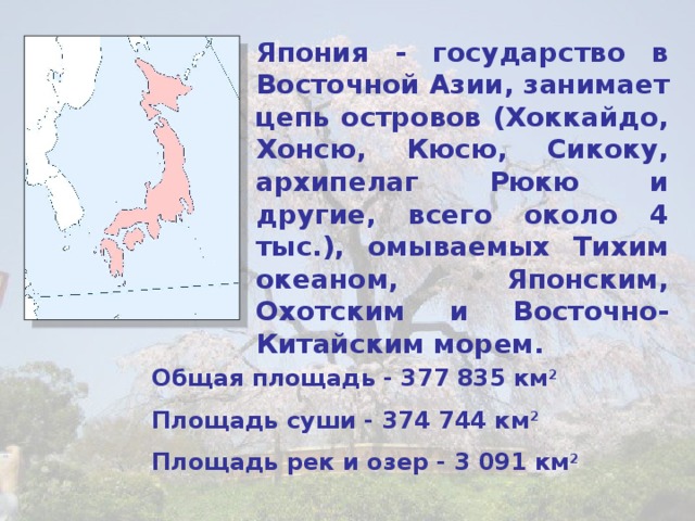 Япония - государство в Восточной Азии, занимает цепь островов (Хоккайдо, Хонсю, Кюсю, Сикоку, архипелаг Рюкю и другие, всего около 4 тыс.), омываемых Тихим океаном, Японским, Охотским и Восточно-Китайским морем. Общая площадь - 377 835 км 2 Площадь суши - 374 744 км 2 Площадь рек и озер - 3 091 км 2