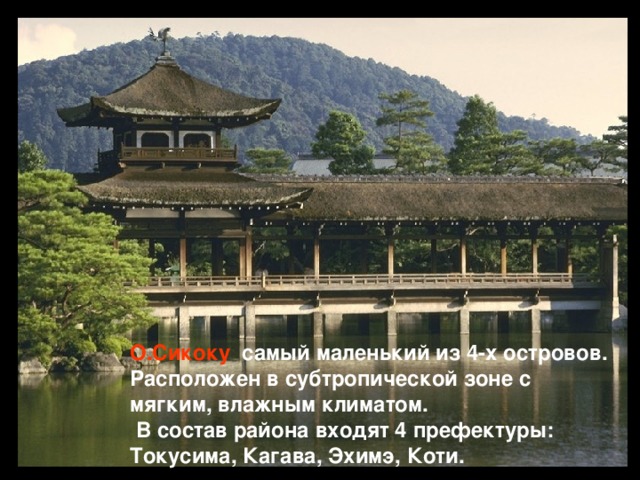 О.Сикоку  самый маленький из 4-х островов. Расположен в субтропической зоне с мягким, влажным климатом.  В состав района входят 4 префектуры: Токусима, Кагава, Эхимэ, Коти.