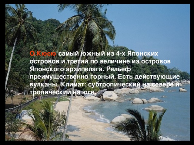 О.Кюсю  самый южный из 4-х Японских островов и третий по величине из островов Японского архипелага. Рельеф преимущественно горный. Есть действующие вулканы. Климат: субтропический на севере и тропический на юге.