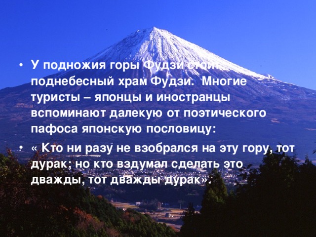 У подножия горы Фудзи стоит поднебесный храм Фудзи. Многие туристы – японцы и иностранцы вспоминают далекую от поэтического пафоса японскую пословицу: « Кто ни разу не взобрался на эту гору, тот дурак; но кто вздумал сделать это дважды, тот дважды дурак».