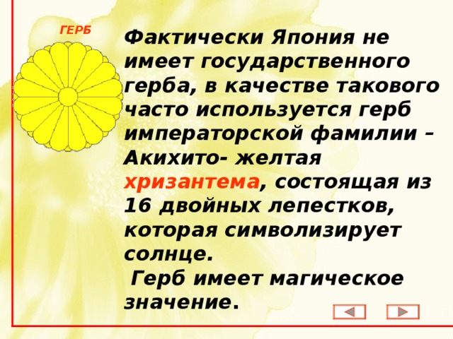 Фактически Япония не имеет государственного герба, в качестве такового часто используется герб императорской фамилии – Акихито- желтая хризантема , состоящая из 16 двойных лепестков,  которая символизирует солнце.  Герб имеет магическое  значение . ГЕРБ