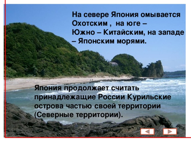 На севере Япония омывается Охотским , на юге – Южно – Китайским, на западе – Японским  морями.     Япония продолжает считать принадлежащие России Курильские острова частью своей  территории (Северные территории) .