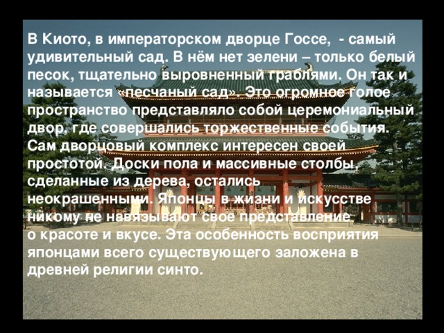 В Киото, в императорском дворце Госсе, - самый удивительный сад. В нём нет зелени – только белый песок, тщательно выровненный граблями. Он так и называется «песчаный сад». Это огромное голое пространство представляло собой церемониальный двор, где совершались торжественные события. Сам дворцовый комплекс интересен своей простотой. Доски пола и массивные столбы, сделанные из дерева, остались неокрашенными. Японцы в жизни и искусстве никому не навязывают свое представление о красоте и вкусе. Эта особенность восприятия японцами всего существующего заложена в древней религии синто.