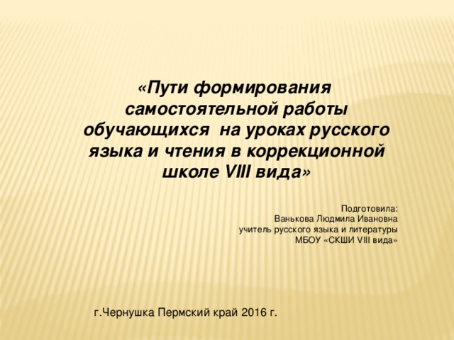 «Пути формирования самостоятельной работы обучающихся на уроках русского языка и чтения в коррекционной школе VIII вида»   Подготовила:  Ванькова Людмила Ивановна  учитель русского языка и литературы МБОУ «СКШИ VIII вида» г.Чернушка Пермский край 2016 г.