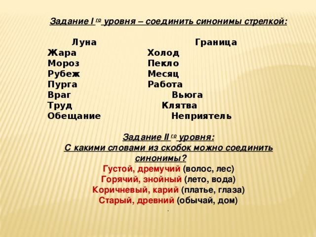 Задание I го уровня – соединить синонимы стрелкой:  Луна    Граница  Жара   Холод  Мороз   Пекло  Рубеж   Месяц  Пурга   Работа  Враг Вьюга  Труд  Клятва  Обещание Неприятель   Задание II го уровня:  С какими словами из скобок можно соединить синонимы?  Густой, дремучий (волос, лес)  Горячий, знойный (лето, вода)  Коричневый, карий (платье, глаза)  Старый, древний (обычай, дом) .